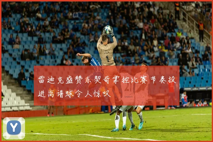 雷迪克盛赞东契奇掌控比赛节奏投进离谱球令人惊叹