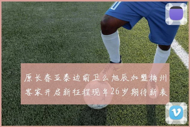 原长春亚泰边前卫么旭辰加盟梅州客家开启新征程现年26岁期待新表现