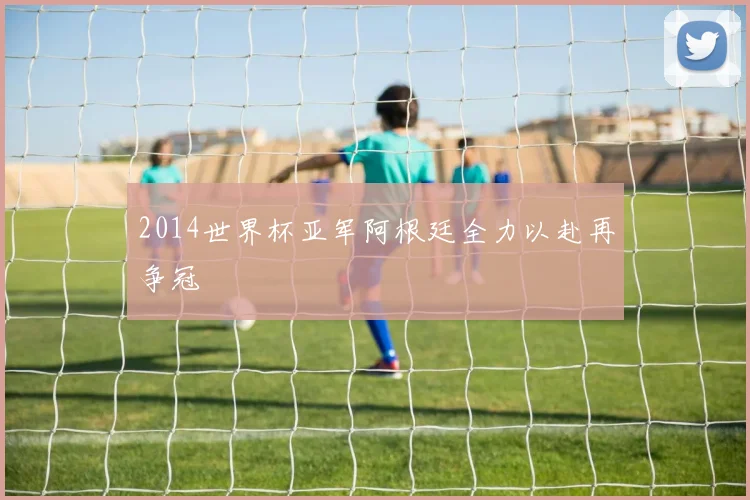 2014世界杯亚军阿根廷全力以赴再争冠