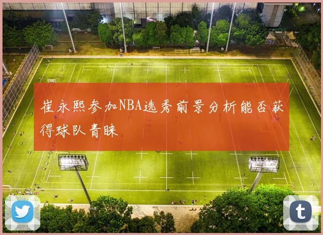 崔永熙参加NBA选秀前景分析能否获得球队青睐