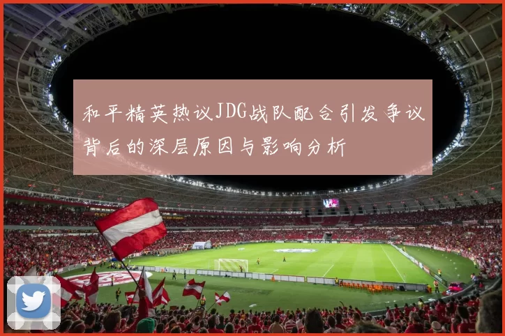 和平精英热议JDG战队配合引发争议背后的深层原因与影响分析