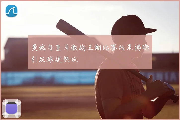 曼城与皇马激战正酣比赛结果揭晓引发球迷热议
