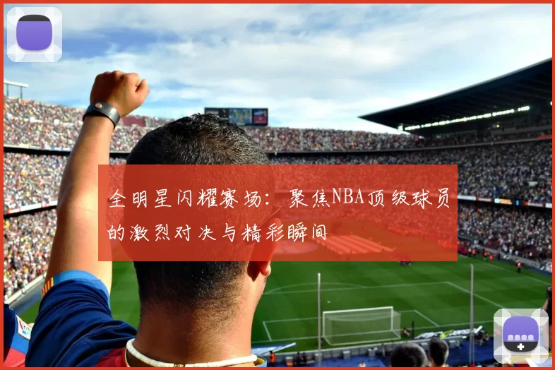 全明星闪耀赛场：聚焦NBA顶级球员的激烈对决与精彩瞬间