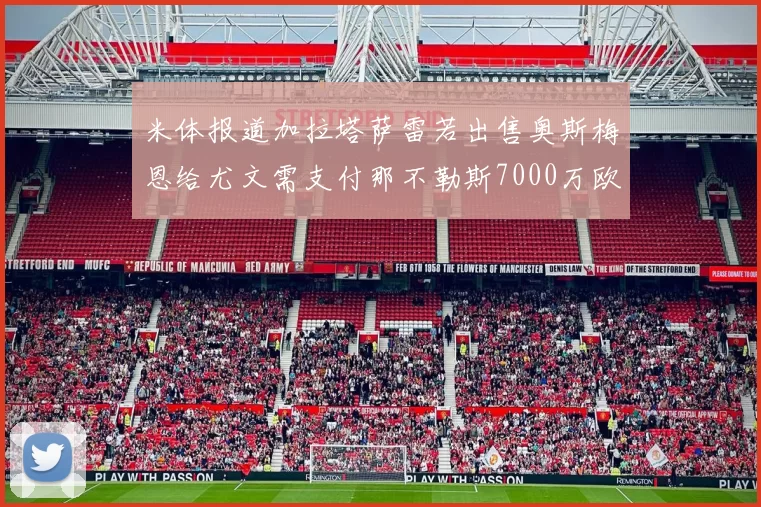 米体报道加拉塔萨雷若出售奥斯梅恩给尤文需支付那不勒斯7000万欧赔偿