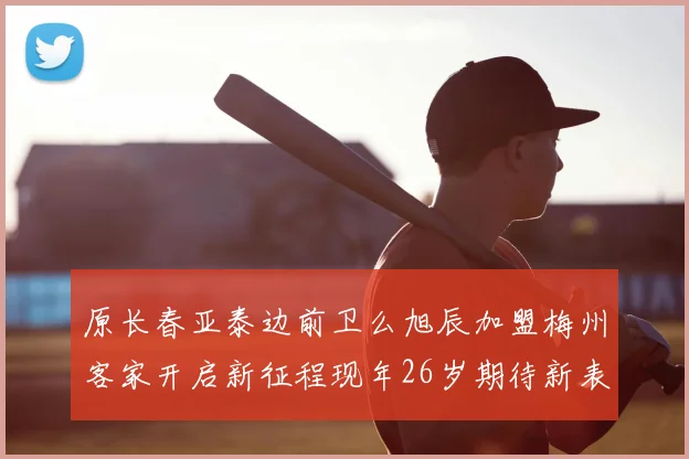 原长春亚泰边前卫么旭辰加盟梅州客家开启新征程现年26岁期待新表现