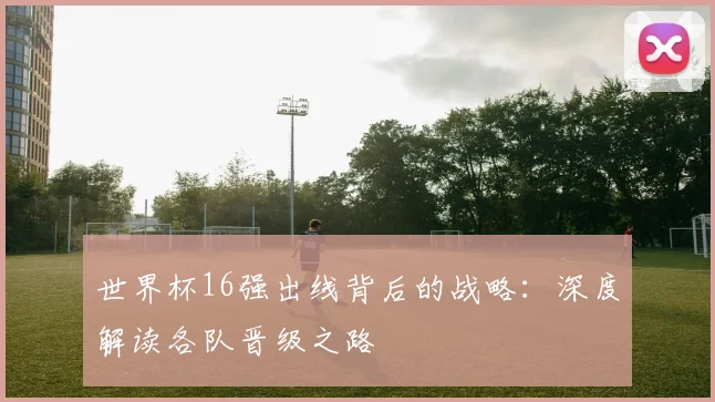 世界杯16强出线背后的战略：深度解读各队晋级之路