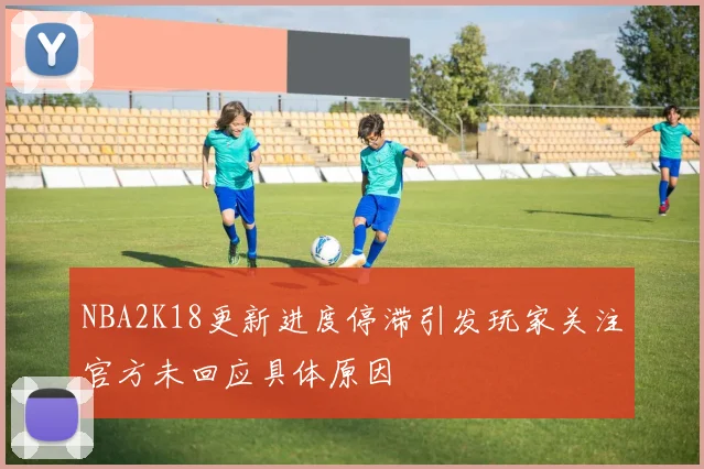 NBA2K18更新进度停滞引发玩家关注官方未回应具体原因
