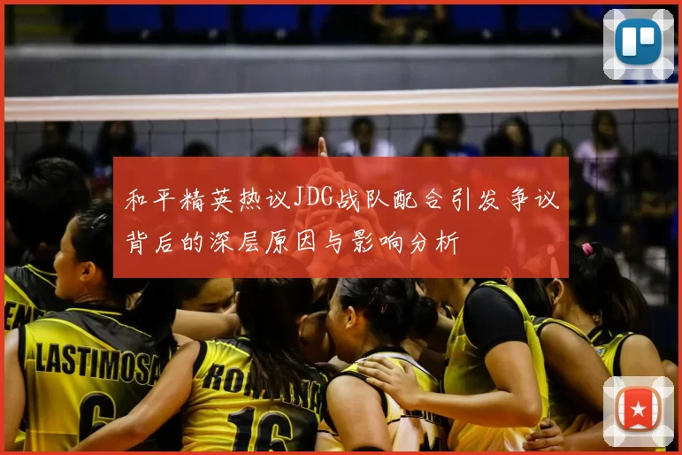 和平精英热议JDG战队配合引发争议背后的深层原因与影响分析
