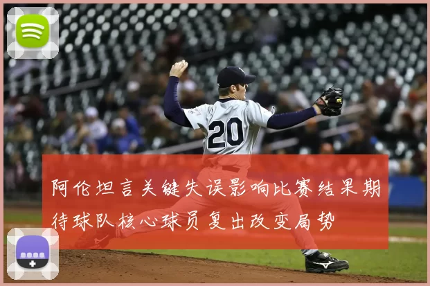 阿伦坦言关键失误影响比赛结果期待球队核心球员复出改变局势