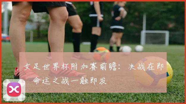 女足世界杯附加赛前瞻：决战在即，命运之战一触即发