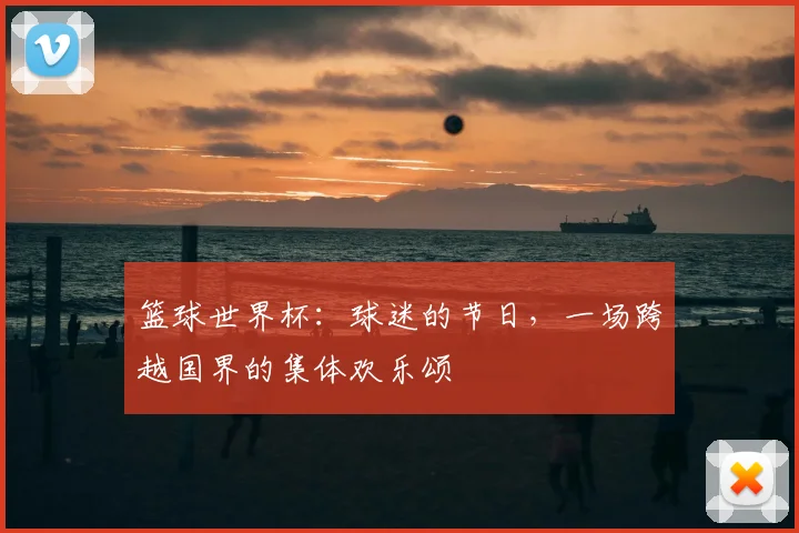 篮球世界杯：球迷的节日，一场跨越国界的集体欢乐颂