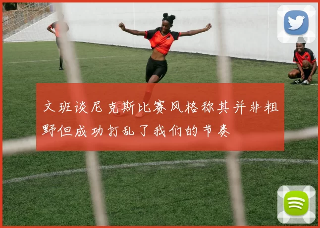 文班谈尼克斯比赛风格称其并非粗野但成功打乱了我们的节奏