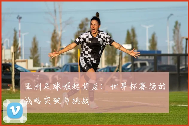 亚洲足球崛起背后:世界杯赛场的战略突破与挑战