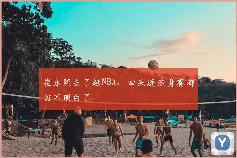 崔永熙去了趟NBA,回来连热身赛都打不明白了