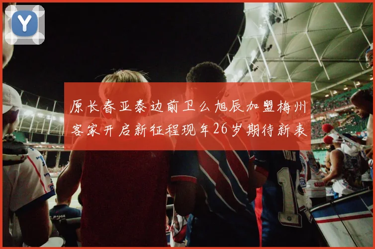 原长春亚泰边前卫么旭辰加盟梅州客家开启新征程现年26岁期待新表现