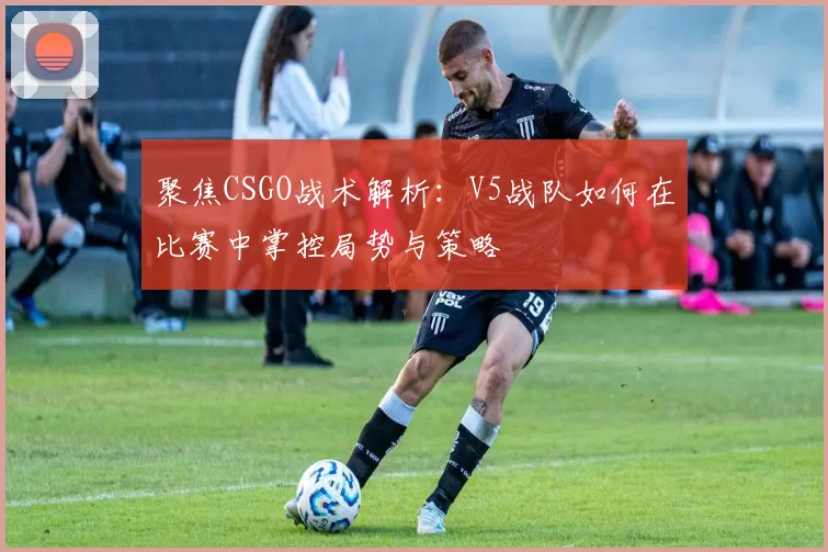 聚焦CSGO战术解析：V5战队如何在比赛中掌控局势与策略