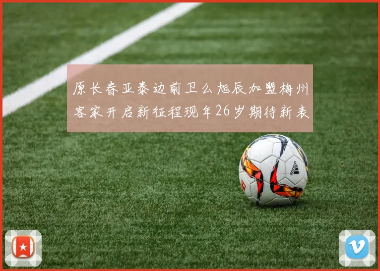 原长春亚泰边前卫么旭辰加盟梅州客家开启新征程现年26岁期待新表现
