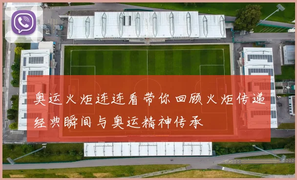 奥运火炬连连看带你回顾火炬传递经典瞬间与奥运精神传承