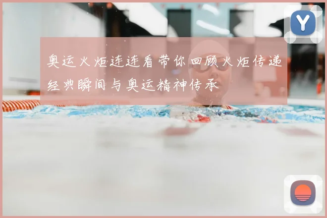 奥运火炬连连看带你回顾火炬传递经典瞬间与奥运精神传承