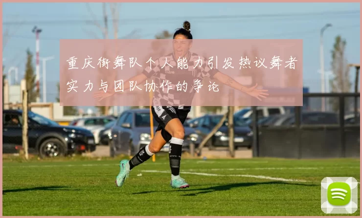 重庆街舞队个人能力引发热议舞者实力与团队协作的争论