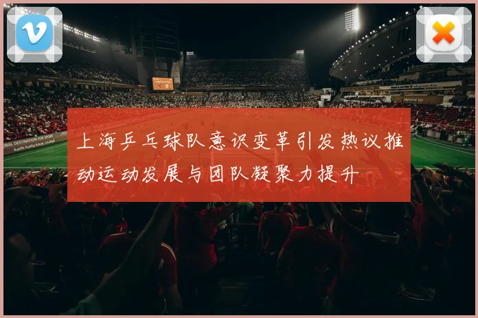 上海乒乓球队意识变革引发热议推动运动发展与团队凝聚力提升