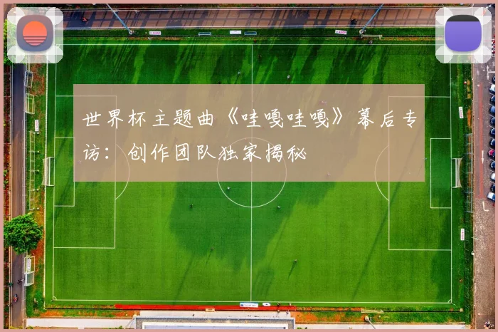 世界杯主题曲《哇嘎哇嘎》幕后专访：创作团队独家揭秘