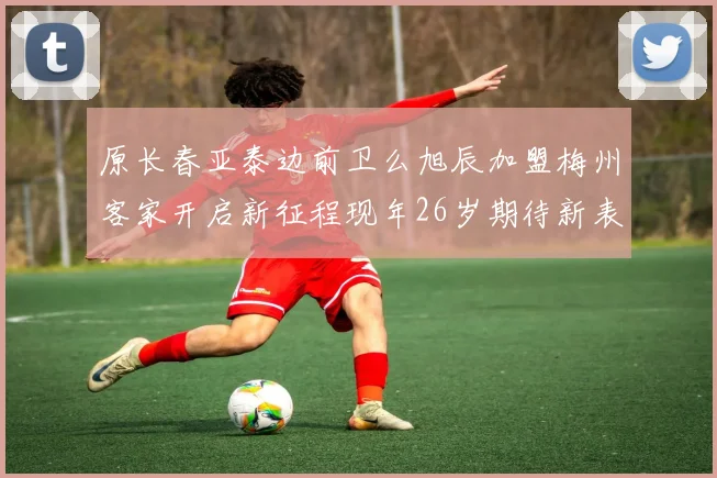 原长春亚泰边前卫么旭辰加盟梅州客家开启新征程现年26岁期待新表现