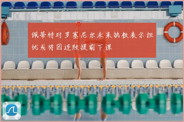 佩蒂特对罗塞尼尔未来执教表示担忧或将因连败提前下课