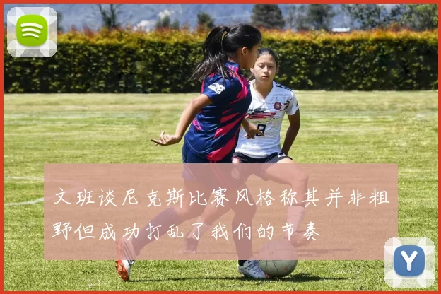 文班谈尼克斯比赛风格称其并非粗野但成功打乱了我们的节奏