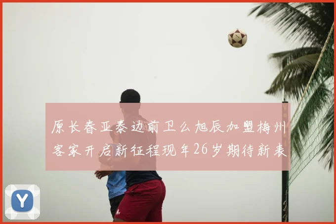 原长春亚泰边前卫么旭辰加盟梅州客家开启新征程现年26岁期待新表现