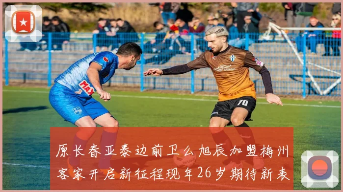 原长春亚泰边前卫么旭辰加盟梅州客家开启新征程现年26岁期待新表现