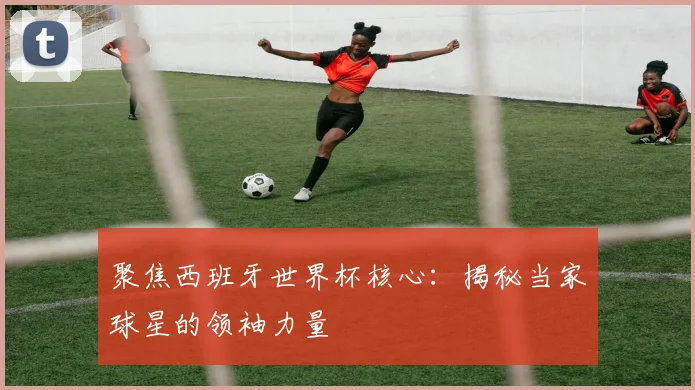聚焦西班牙世界杯核心:揭秘当家球星的领袖力量