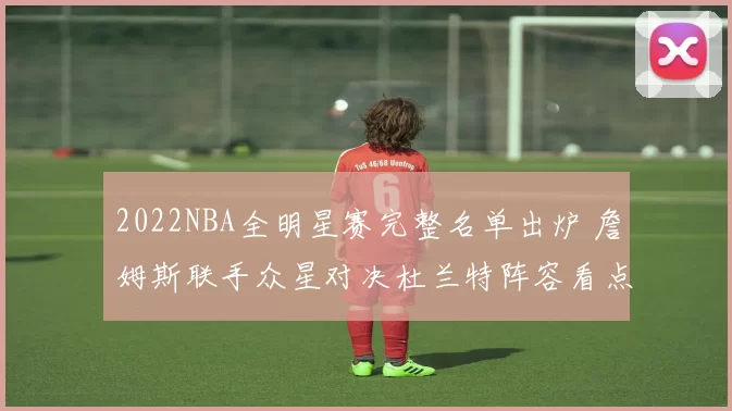 2022NBA全明星赛完整名单出炉 詹姆斯联手众星对决杜兰特阵容看点十足