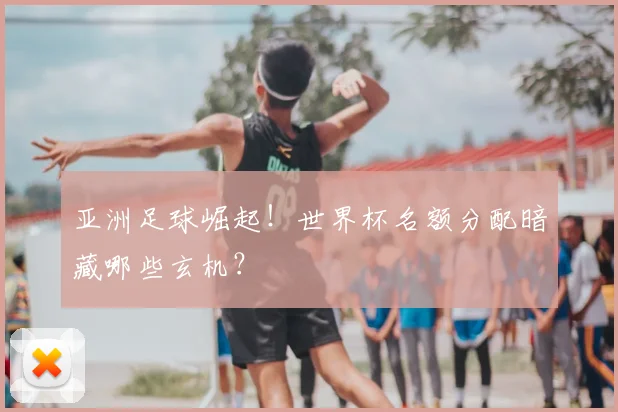 亚洲足球崛起！世界杯名额分配暗藏哪些玄机？