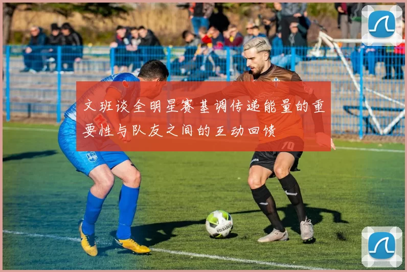 文班谈全明星赛基调传递能量的重要性与队友之间的互动回馈