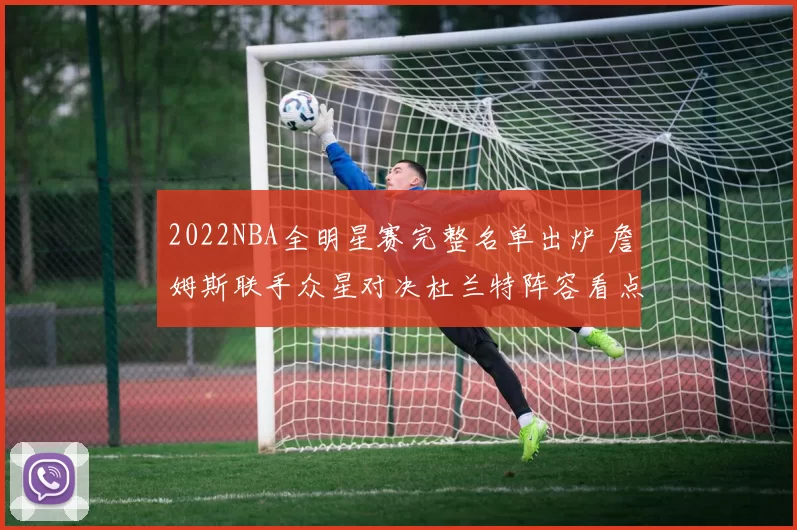 2022NBA全明星赛完整名单出炉 詹姆斯联手众星对决杜兰特阵容看点十足