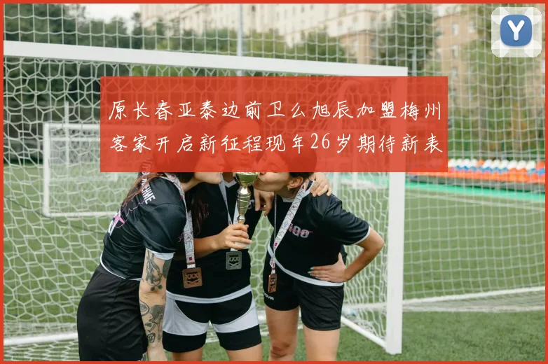 原长春亚泰边前卫么旭辰加盟梅州客家开启新征程现年26岁期待新表现