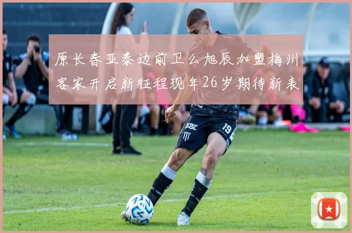 原长春亚泰边前卫么旭辰加盟梅州客家开启新征程现年26岁期待新表现