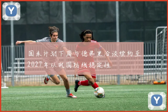 国米计划下周与德弗里洽谈续约至2027年以巩固防线稳定性