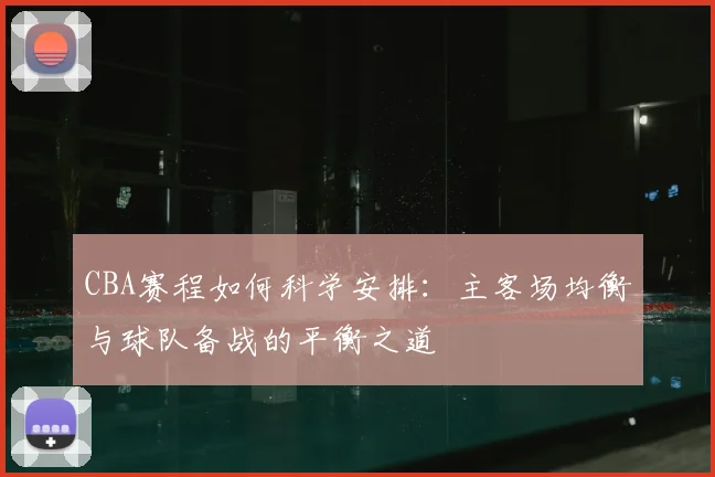 CBA赛程如何科学安排:主客场均衡与球队备战的平衡之道