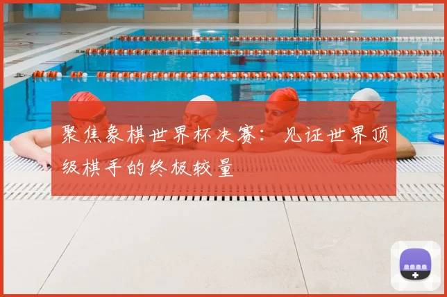 聚焦象棋世界杯决赛:见证世界顶级棋手的终极较量