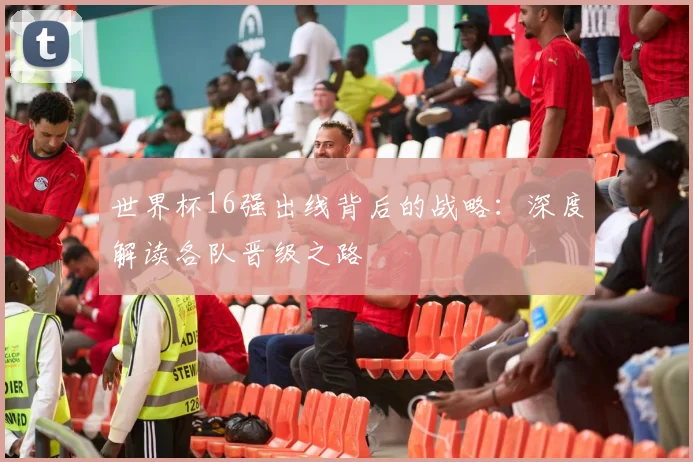 世界杯16强出线背后的战略：深度解读各队晋级之路