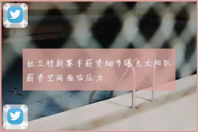 杜兰特新赛季薪资细节曝光太阳队薪资空间面临压力