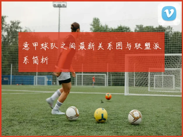 意甲球队之间最新关系图与联盟派系简析
