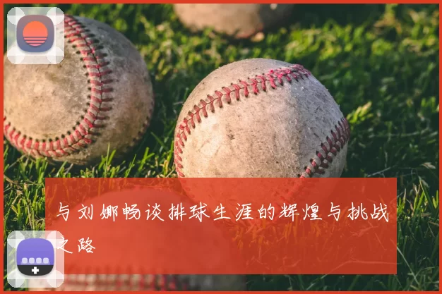 与刘娜畅谈排球生涯的辉煌与挑战之路