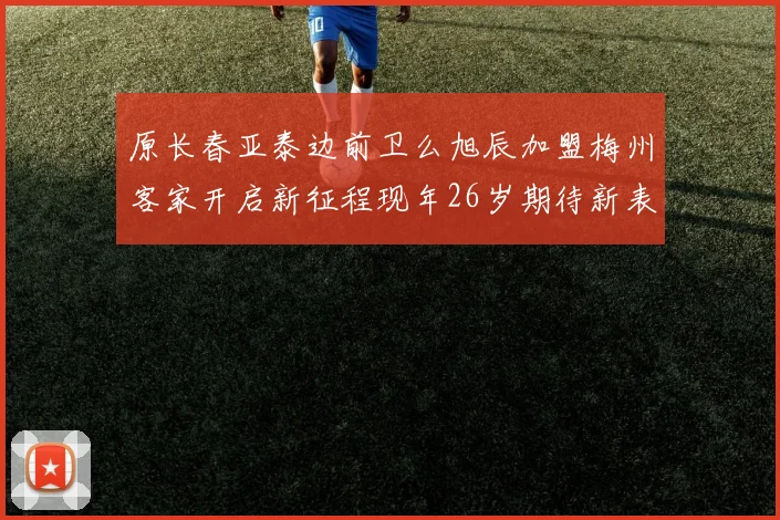 原长春亚泰边前卫么旭辰加盟梅州客家开启新征程现年26岁期待新表现