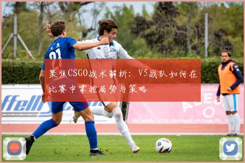聚焦CSGO战术解析：V5战队如何在比赛中掌控局势与策略