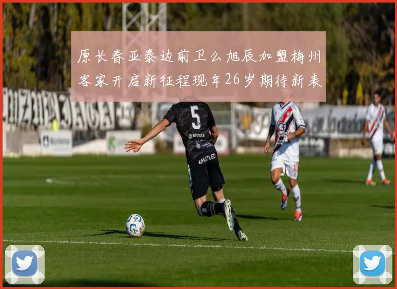 原长春亚泰边前卫么旭辰加盟梅州客家开启新征程现年26岁期待新表现