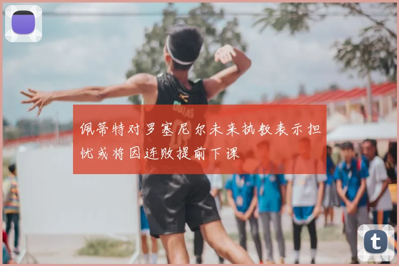 佩蒂特对罗塞尼尔未来执教表示担忧或将因连败提前下课