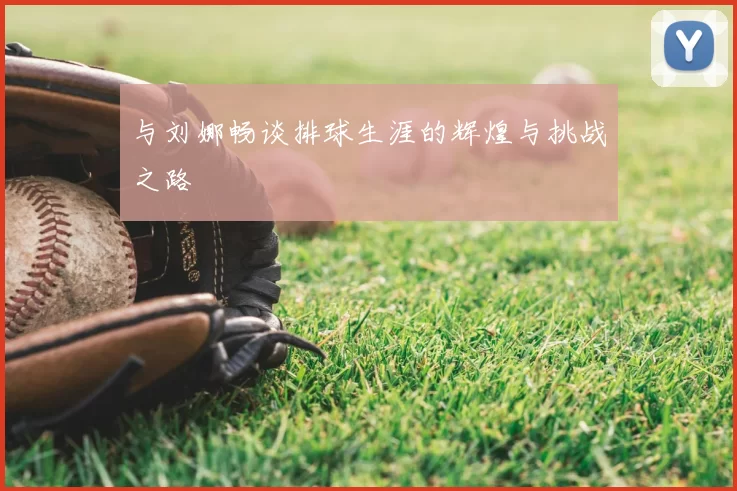 与刘娜畅谈排球生涯的辉煌与挑战之路